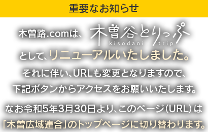 木曽路.comは、「木曽谷とりっぷ（https://kiso-nagano.ne.jp/）」としてリニューアルいたしました。それに伴い、URLも変更となりますので、下記ボタンからアクセスをお願いいたします。なお令和5年3月30日より、このページ（URL）は「木曽広域連合」のトップページに切り替わります。